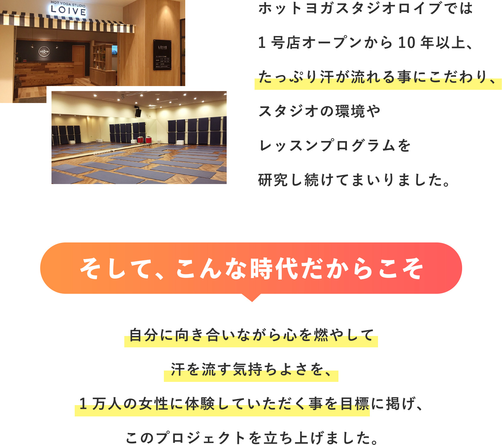 ホットヨガスタジオロイブでは1号店オープンから10年以上、たっぷり汗が流れる事にこだわり、スタジオの環境やレッスンプログラムを研究し続けてまいりました。そして、こんな時代だからこそ自分に向き合いながら心を燃やして汗を流す気持ちよさを、1万人の女性に体験していただく事を目標に掲げ、このプロジェクトを立ち上げました。