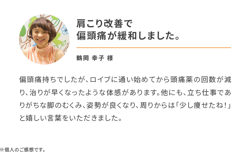肩こり改善で偏頭痛が緩和しました。偏頭痛持ちでしたが、ロイブに通い始めてから頭痛薬の回数が減り、治りが早くなったような体感があります。他にも、立ち仕事でありがちな脚のむくみ、姿勢が良くなり、周りからは「少し痩せたね！」と嬉しい言葉をいただきました。