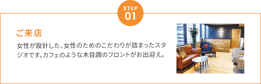 ご来店女性が設計した、女性のためのこだわりが詰まったスタジオです。カフェのような木目調のフロントがお出迎え。
        