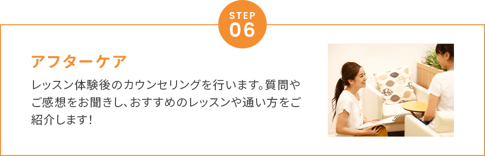 アフターケアレッスン体験後のカウンセリングを行います。質問やご感想をお聞きし、おすすめのレッスンや通い方をご紹介します！
        