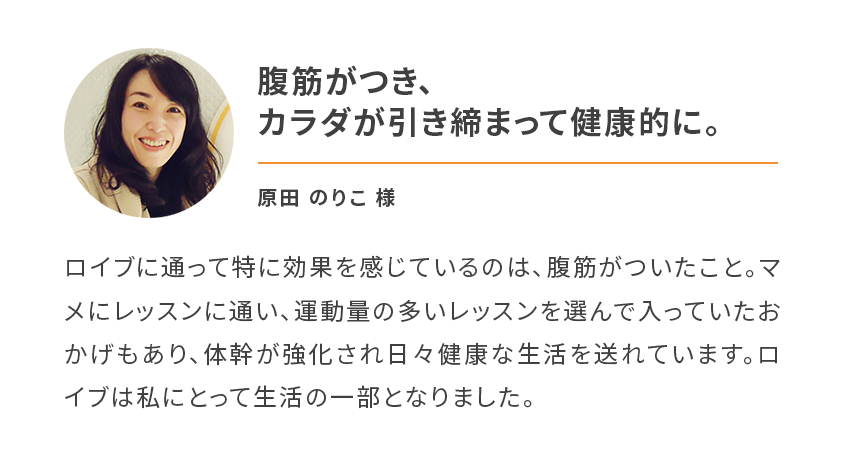 腹筋がつき、カラダが引き締まって健康的に。ロイブに通って特に効果を感じているのは、腹筋がついたこと。マメにレッスンに通い、運動量の多いレッスンを選んで入っていたおかげもあり、体幹が強化され日々健康な生活を送れています。ロイブは私にとって生活の一部となりました。