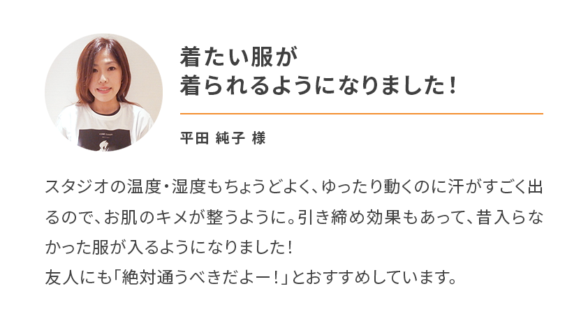 着たい服が
        着られるようになりました！スタジオの温度・湿度もちょうどよく、ゆったり動くのに汗がすごく出るので、お肌のキメが整うように。引き締め効果もあって、昔入らなかった服が入るようになりました！
        友人にも「絶対通うべきだよー！」とおすすめしています。