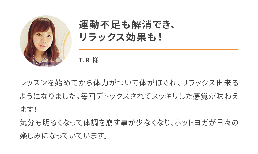 運動不足も解消でき、リラックス効果も！レッスンを始めてから体力がついて体がほぐれ、リラックス出来るようになりました。毎回デトックスされてスッキリした感覚が味わえます！
        気分も明るくなって体調を崩す事が少なくなり、ホットヨガが日々の楽しみになっていています。