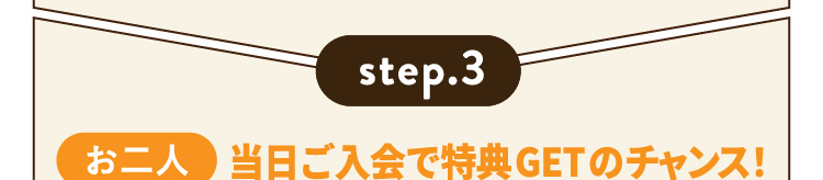 step.3 お二人 当日ご入会で特典GETのチャンス！