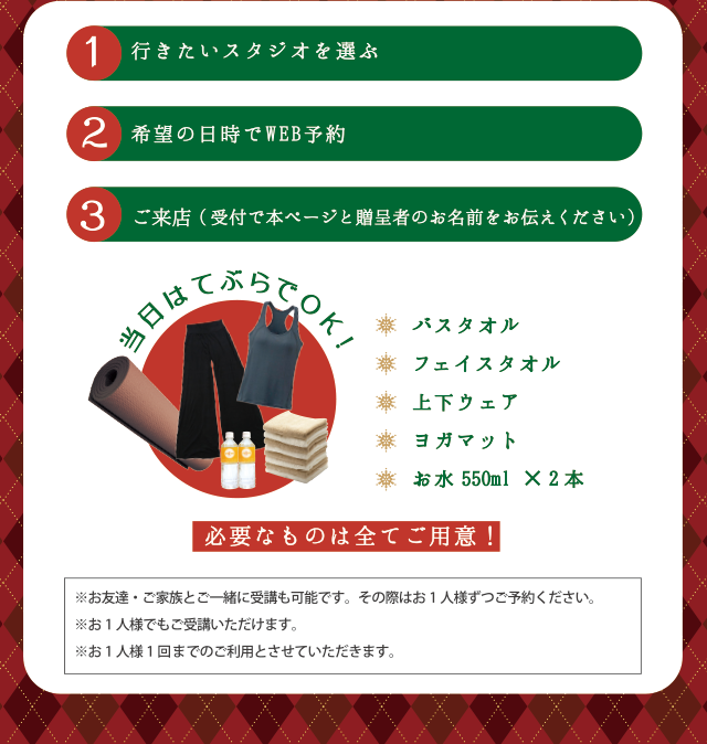 1 行きたいスタジオを選ぶ | 2 希望の日時でWEB予約 | 3 ご来店（受付で本ページと贈呈者のお名前をお伝え下さい）当日はてぶらでOK！　バスタオル、フェイスタオル、上下ウェア、ヨガマット、お水500ml x 2本 | 必要なものは全てご用意！