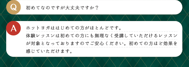 Q 初めてなのですが大丈夫ですか？ | A ホットヨガははじめての方がほとんどです。体験レッスンは初めての方にも無理なく受講していただけるレッスンが対象となっておりますのでご安心ください。初めての方ほど効果を感じていただけます。