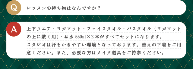 Q レッスンの持ち物はなんですか？ | A 上下ウエア・ヨガマット・フェイスタオル・バスタオル（ヨガマットの上に敷く用）・お水550ml×2本がすべてセットになります。スタジオは汗をかきやすい環境となっております。替えの下着をご用意ください。また、必要な方はメイク道具をご持参ください。