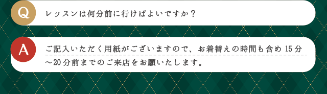 Q レッスンは何分前に行けばよいですか？ | A ご記入いただく用紙がございますので、お着替えの時間も含め15分〜20分前までのご来店をお願いたします。