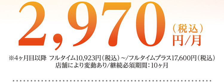 2,970円（税込）/月 ※4ヶ月目以降 フルタイム10,923円（税込）～/フルタイムプラス17,600円（税込）店舗により変動あり/継続必須期間：10ヶ月