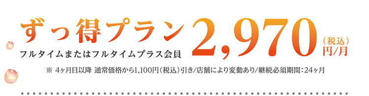 ずっ得プラン フルタイムまたはフルタイムプラス会員 2,970円（税込）/月 ※4ヶ月目以降 通常価格から1,100円（税込）引き/店舗により変動あり/継続必須期間：24ヶ月