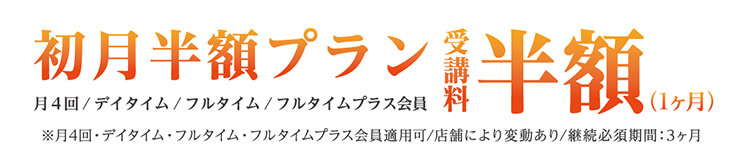 初月半額プラン 月４回/デイタイム/フルタイム/フルタイムプラス会員 受講料半額（1ヶ月）※月4回・デイタイム・フルタイム・フルタイムプラス会員適用可/店舗により変動あり/継続必須期間：3ヶ月