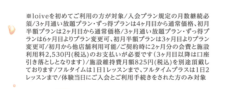 ※loiveを初めてご利用の方が対象/入会プラン規定の月数継続必須/3ヶ月通い放題プラン・ずっ得プランは4ヶ月目から通常価格、初月半額プランは2ヶ月目から通常価格/3ヶ月通い放題プラン・ずっ得プランは6ヶ月目よりプラン変更可、初月半額プランは3ヶ月目よりプラン変更可/初月から他店舗利用可能/ご契約時に2ヶ月分の会費と施設利用料2,530円(税込)のお支払いが必要です（3ヶ月目以降は口座引き落としとなります）/施設維持費月額825円(税込)を別途頂戴しております/フルタイムは1日1レッスンまで、フルタイムプラスは1日2レッスンまで/体験当日にご入会とご利用手続きをされた方のみ対象