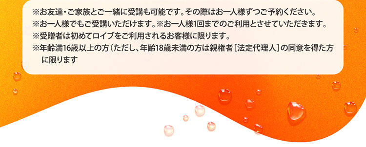 ※お友達・ご家族とご一緒に受講も可能です。その際はお一人様ずつご予約ください。※お一人様でもご受講いただけます。※お一人様1回までのご利用とさせていただきます。※受贈者は初めてロイブをご利用されるお客様に限ります。※年齢満16歳以上の方（ただし、年齢18歳未満の方は親権者［法定代理人］の同意を得た方に限ります