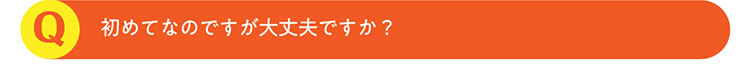 Q.初めてなのですが大丈夫ですか？