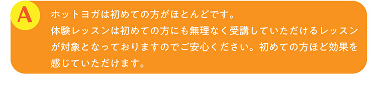 A.ホットヨガは初めての方がほとんどです。体験レッスンは初めての方にも無理なく受講していただけるレッスンが対象となっておりますのでご安心ください。初めての方ほど効果を感じていただけます。