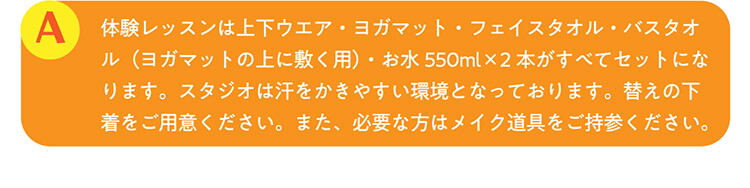 A.体験レッスンは上下ウエア・ヨガマット・フェイスタオル・バスタオル（ヨガマットの上に敷く用）・お水550ml×2本がすべてセットになります。スタジオは汗をかきやすい環境となっております。替えの下着をご用意ください。また、必要な方はメイク道具をご持参ください。