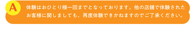 A.体験はおひとり様一回までとなっております。他の店舗で体験されたお客様に関しましても、再度体験できかねますのでご了承ください。