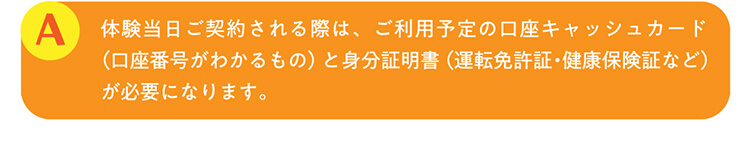 A.体験当日ご契約される際は、ご利用予定の口座キャッシュカード（口座番号がわかるもの）と身分証明書（運転免許証・健康保険証など）が必要になります。