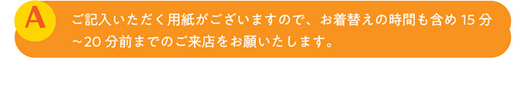 A.ご記入いただく用紙がございますので、お着替えの時間も含め15分〜20分前までのご来店をお願いたします。
