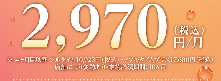 2,970円（税込）/月 ※4ヶ月目以降フルタイム10,923円（税込）～/フルタイムプラス17,600円（税込）店舗により変動あり/継続必須期間：10ヶ月