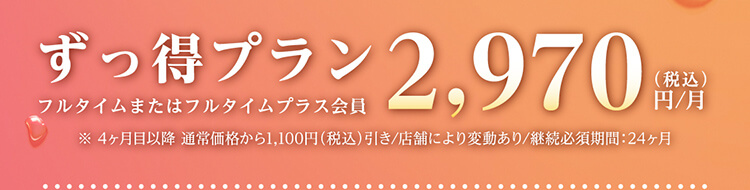 ずっ得プラン フルタイムまたはフルタイムプラス会員 2,970円（税込）/月 ※4ヶ月目以降 通常価格から1,100円（税込）引き/店舗により変動あり/継続必須期間：24ヶ月
