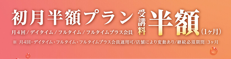 初月半額プラン 月４回/デイタイム/フルタイム/フルタイムプラス会員 受講料 半額（1ヶ月）※月4回・デイタイム・フルタイム・フルタイムプラス会員適用可/店舗により変動あり/継続必須期間：3ヶ月