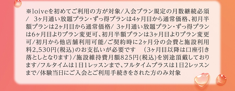 ※loiveを初めてご利用の方が対象/入会プラン規定の月数継続必須/  3ヶ月通い放題プラン・ずっ得プランは4ヶ月目から通常価格、初月半額プランは2ヶ月目から通常価格/ 3ヶ月通い放題プラン・ずっ得プランは6ヶ月目よりプラン変更可、初月半額プランは3ヶ月目よりプラン変更可/初月から他店舗利用可能/ご契約時に2ヶ月分の会費と施設利用料2,530円(税込)のお支払いが必要です   （3ヶ月目以降は口座引き落としとなります）/施設維持費月額825円(税込)を別途頂戴しております/フルタイムは1日1レッスンまで、フルタイムプラスは1日2レッスンまで/体験当日にご入会とご利用手続きをされた方のみ対象