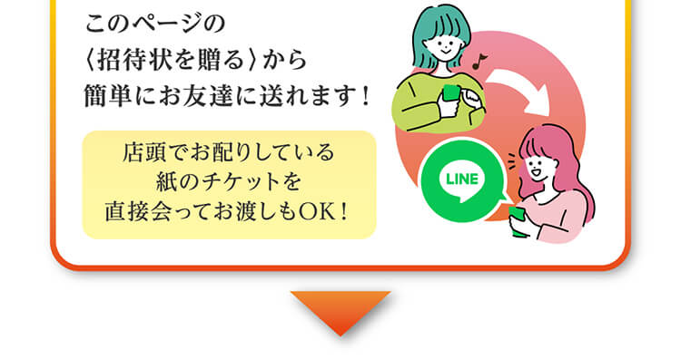 このページの〈招待状を贈る〉から簡単にお友達に送れます！店頭でお配りしている紙のチケットを直接会ってお渡しもOK！