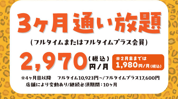 3ヶ月通い放題（フルタイムまたはフルタイムプラス会員）2,970（税込）円/月 ※2月末までは1,980円/月（税込）※4ヶ月目以降フルタイム10,923円～/フルタイムプラス17,600円 店舗により変動あり/継続必須期間：10ヶ月