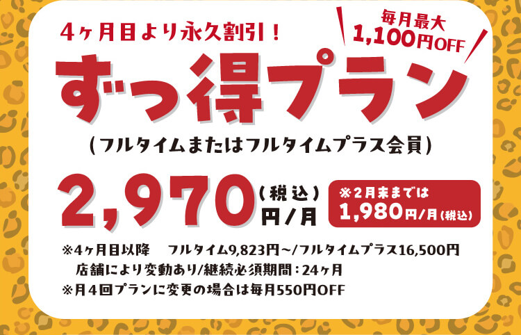 4ヶ月目より永久割引！ずっ得プラン毎月最大1,100円OFF（フルタイムまたはフルタイムプラス会員）2,970円（税込）円/月 ※2月末までは1,980円/月（税込）※4ヶ月目以降 フルタイム9,823円～/フルタイムプラス16,500円 店舗により変動あり/継続必須期間：24ヶ月 ※月4回プランに変更の場合は毎月550円OFF