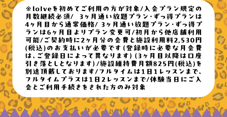 ※loIveを初めてご利用の方が対象/入会プラン規定の月数継続必須/3ヶ月通い放題プラン・ずっ得プランは4ヶ月目から通常価格/3ヶ月通い放題プラン・ずっ得プランは6ヶ月目よりプラン変更可/初月から他店舗利用可能/ご契約時に2ヶ月分の会費と施設利用料2,530円(税込)のお支払いが必要です（登録時に必要な月会費は、ご登録日によって異なります）（3ヶ月目以降は口座引き落としとなります）/施設維持費月額825円(税込)を別途頂戴しております/フルタイムは1日1レッスンまで、フルタイムプラスは1日2レッスンまで/体験当日にご入会とご利用手続きをされた方のみ対象