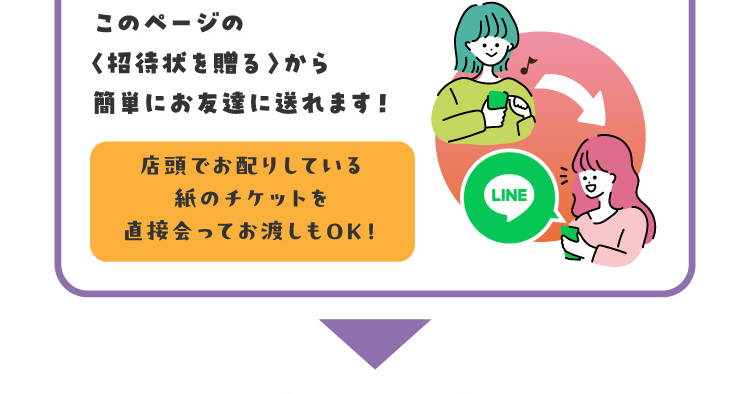 このページの〈招待状を贈る〉から簡単にお友達に送れます！店頭でお配りしている紙のチケットを直接会ってお渡しもOK！