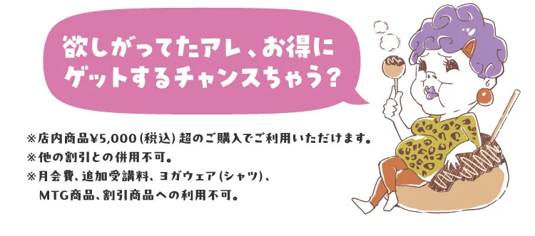 欲しがってたアレ、お得にゲットするチャンスちゃう？※店内商品¥5,000（税込）超のご購入でご利用いただけます。※他の割引との併用不可。※月会費、追加受講料、ヨガウェア（シャツ）、MTG商品、割引商品への利用不可。