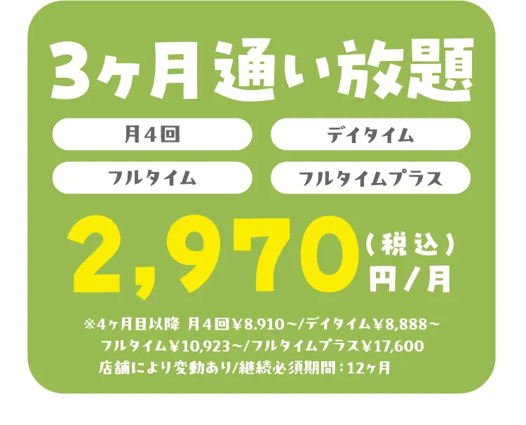 3ヶ月通い放題（月4回）（デイタイム）（フルタイム）（フルタイムプラス）2,970円/月（税込）※4ヶ月目以降 月４回￥8.910〜/デイタイム￥8,888〜 フルタイム￥10,923～/フルタイムプラス￥17,600 店舗により変動あり/継続必須期間：12ヶ月