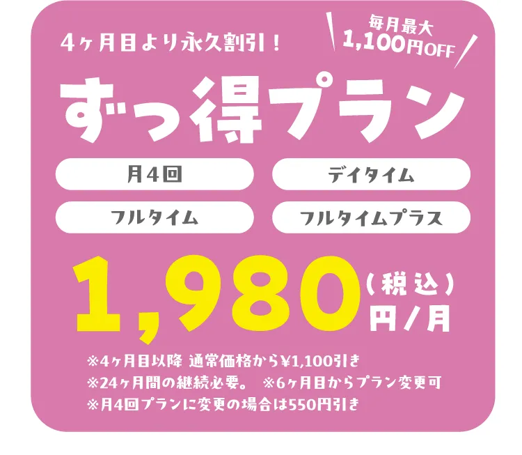 ４ヶ月目より永久割引！ずっ得プラン 毎月最大1,100円OFF（月4回）（デイタイム）（フルタイム）（フルタイムプラス）1,980円/月（税込）※4ヶ月目以降　月４回￥8.360〜/デイタイム￥７,７88〜 フルタイム￥９,823～/フルタイムプラス￥16,500 店舗により変動あり/継続必須期間：24ヶ月