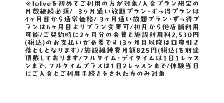 ※loIveを初めてご利用の方が対象/入会プラン規定の月数継続必須/  3ヶ月通い放題プラン・ずっ得プランは4ヶ月目から通常価格/ 3ヶ月通い放題プラン・ずっ得プランは6ヶ月目よりプラン変更可/初月から他店舗利用可能/ご契約時に2ヶ月分の会費と施設利用料2,530円(税込)のお支払いが必要です（3ヶ月目以降は口座引き落としとなります）/施設維持費月額825円(税込)を別途頂戴しております/フルタイム・デイタイムは1日1レッスンまで、フルタイムプラスは1日2レッスンまで/体験当日にご入会とご利用手続きをされた方のみ対象