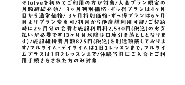 ※loIveを初めてご利用の方が対象/入会プラン規定の月数継続必須/  3ヶ月通い放題プラン・ずっ得プランは4ヶ月目から通常価格/ 3ヶ月通い放題プラン・ずっ得プランは6ヶ月目よりプラン変更可/初月から他店舗利用可能/ご契約時に2ヶ月分の会費と施設利用料2,530円(税込)のお支払いが必要です（3ヶ月目以降は口座引き落としとなります）/施設維持費月額825円(税込)を別途頂戴しております/フルタイム・デイタイムは1日1レッスンまで、フルタイムプラスは1日2レッスンまで/体験当日にご入会とご利用手続きをされた方のみ対象