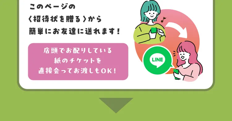 このページの〈招待状を贈る〉から簡単にお友達に送れます！店頭でお配りしている紙のチケットを直接会ってお渡しもOK！