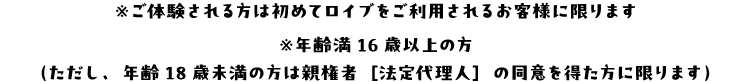 ※ご体験される方は初めてロイブをご利用されるお客様に限ります ※年齢満16歳以上の方（ただし、年齢18歳未満の方は親権者［法定代理人］の同意を得た方に限ります）