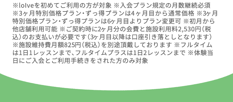 ※loIveを初めてご利用の方が対象 ※入会プラン規定の月数継続必須 ※3ヶ月特別価格プラン・ずっ得プランは4ヶ月目から通常価格 ※3ヶ月特別価格プラン・ずっ得プランは6ヶ月目よりプラン変更可 ※初月から他店舗利用可能 ※ご契約時に2ヶ月分の会費と施設利用料2,530円（税込）のお支払いが必要です（3ヶ月目以降は口座引き落としとなります） ※施設維持費月額825円（税込）を別途頂戴しております ※フルタイムは1日1レッスンまで、フルタイムプラスは1日2レッスンまで ※体験当日にご入会とご利用手続きをされた方のみ対象