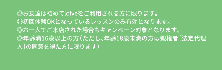 ※loIveを初めてご利用の方が対象 ※入会プラン規定の月数継続必須 ※3ヶ月特別価格プラン・ずっ得プランは4ヶ月目から通常価格 ※3ヶ月特別価格プラン・ずっ得プランは6ヶ月目よりプラン変更可 ※初月から他店舗利用可能 ※ご契約時に2ヶ月分の会費と施設利用料2,530円（税込）のお支払いが必要です（3ヶ月目以降は口座引き落としとなります） ※施設維持費月額825円（税込）を別途頂戴しております ※フルタイムは1日1レッスンまで、フルタイムプラスは1日2レッスンまで ※体験当日にご入会とご利用手続きをされた方のみ対象