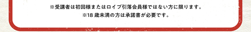 受講者は初回様またはロイブ引き落とし会員様出ない方に限ります。18歳未満の方は承諾書が必要です。