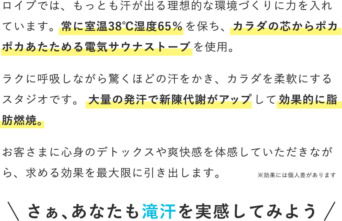 ロイブでは、もっとも汗が出る理想的な環境づくりに力を入れています。常に室温38℃湿度65%を保ち、カラダの芯からポカポカあたためる電気サウナストーブを使用。ラクに呼吸しながら驚くほどの汗をかき、カラダを柔軟にするスタジオです。 大量の発汗で新陳代謝がアップして効果的に脂肪燃焼。お客さまに心身のデトックスや爽快感を体感していただきながら、求める効果を最大限に引き出します。さぁ、あなたも滝汗を実感してみよう