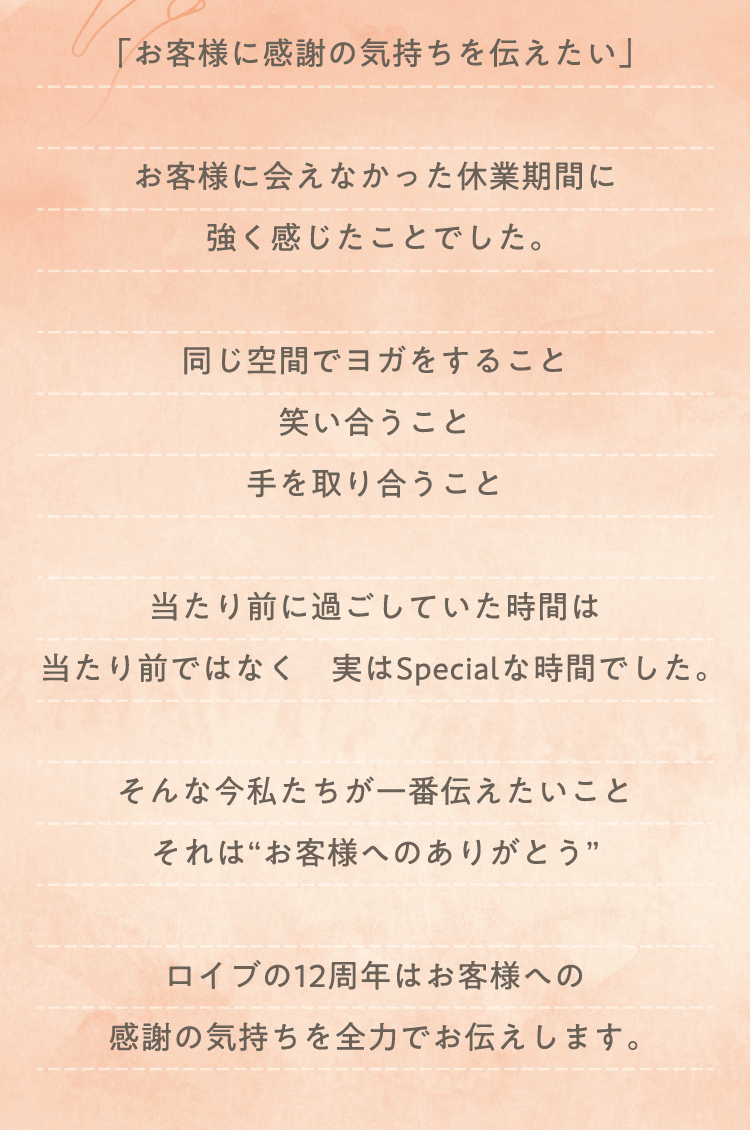 「お客様に感謝の気持ちを伝えたい」 お客様に会えなかった休業期間に 強く感じたことでした。同じ空間でヨガをすること 笑い合うこと 手を取り合うこと 当たり前に過ごしていた時間は 当たり前ではなく 実はSpecialな時間でした。 そんな今私たちが一番伝えたいこと それは“お客様へのありがとう” ロイブの12周年はお客様への 感謝の気持ちを全力でお伝えします。