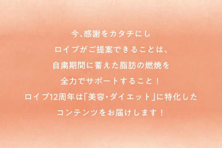 今、感謝をカタチにし ロイブがご提案できることは、
自粛期間に蓄えた脂肪の燃焼を 全力でサポートすること！ ロイブ12周年は「美容・ダイエット」に特化した コンテンツをお届けします！