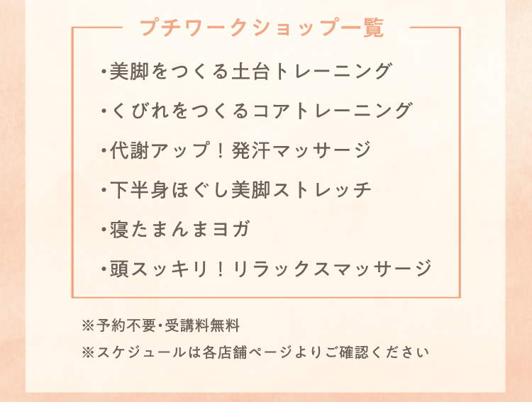 プチワークショップ一覧 ・美脚をつくる土台トレーニング・くびれをつくるコアトレーニング・代謝アップ！発汗マッサージ・下半身ほぐし美脚ストレッチ・寝たまんまヨガ・頭スッキリ！リラックスマッサージ ※予約不要・受講料無料 ※スケジュールは各店舗ページよりご確認ください