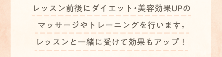 レッスン前後にダイエット・美容効果UPのマッサージやトレーニングを行います。レッスンと一緒に受けて効果もアップ！