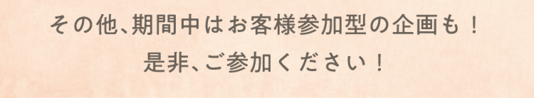 その他、期間中はお客様参加型の企画も！ 是非、ご参加ください！