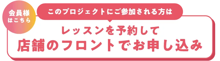 会員様はこちら このプロジェクトにご参加される方はレッスンを予約して店舗のフロントでお申し込み
