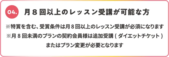 04.月8回以上のレッスン受講が可能な方 ※特賞を含む、受賞条件は月8回以上のレッスン受講が必須になります ※月8回未満のプランの契約会員様は追加受講(ダイエットチケット)またはプラン変更が必要となります